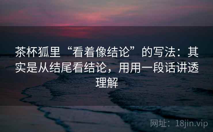 茶杯狐里“看着像结论”的写法：其实是从结尾看结论，用用一段话讲透理解