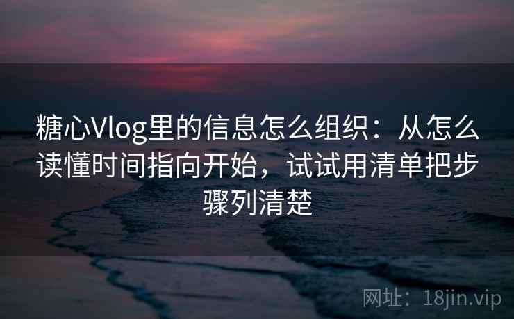 糖心Vlog里的信息怎么组织：从怎么读懂时间指向开始，试试用清单把步骤列清楚