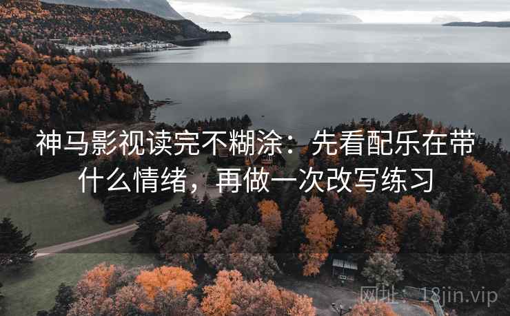 神马影视读完不糊涂：先看配乐在带什么情绪，再做一次改写练习