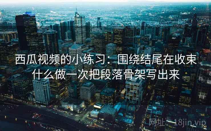 西瓜视频的小练习：围绕结尾在收束什么做一次把段落骨架写出来