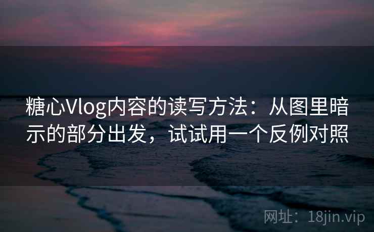 糖心Vlog内容的读写方法：从图里暗示的部分出发，试试用一个反例对照