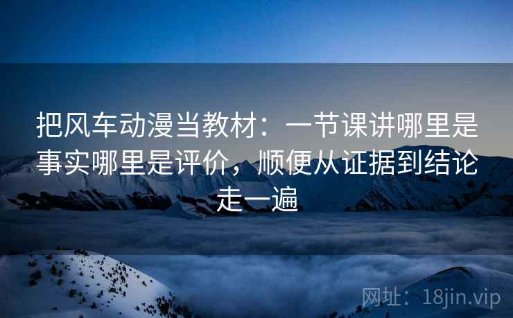 把风车动漫当教材：一节课讲哪里是事实哪里是评价，顺便从证据到结论走一遍