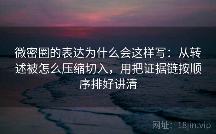 微密圈的表达为什么会这样写：从转述被怎么压缩切入，用把证据链按顺序排好讲清